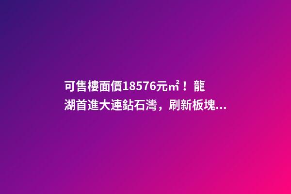 可售樓面價18576元/㎡！龍湖首進大連鉆石灣，刷新板塊歷史！